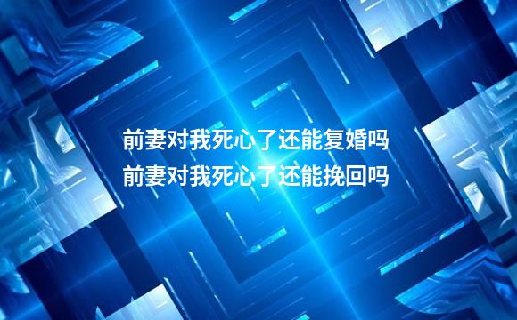 前妻对我死心了还能复婚吗 前妻对我死心了还能挽回吗